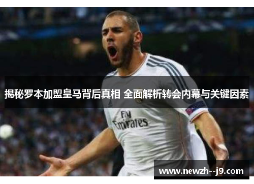 揭秘罗本加盟皇马背后真相 全面解析转会内幕与关键因素