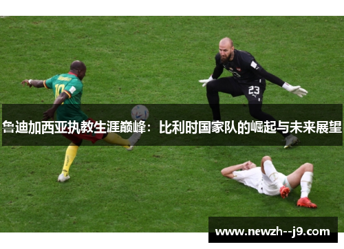 鲁迪加西亚执教生涯巅峰：比利时国家队的崛起与未来展望