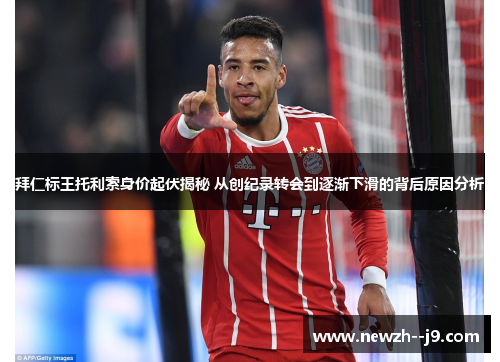 拜仁标王托利索身价起伏揭秘 从创纪录转会到逐渐下滑的背后原因分析