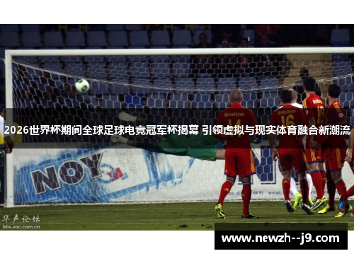 2026世界杯期间全球足球电竞冠军杯揭幕 引领虚拟与现实体育融合新潮流